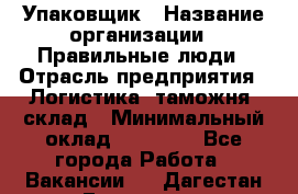 Упаковщик › Название организации ­ Правильные люди › Отрасль предприятия ­ Логистика, таможня, склад › Минимальный оклад ­ 18 000 - Все города Работа » Вакансии   . Дагестан респ.,Геологоразведка п.